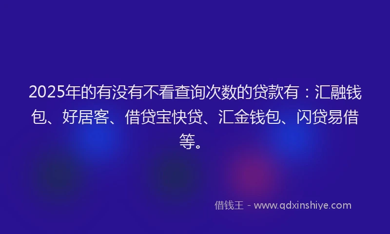 2025年的有没有不看查询次数的贷款有：汇融钱包、好居客、借贷宝快贷、汇金钱包、闪贷易借等。