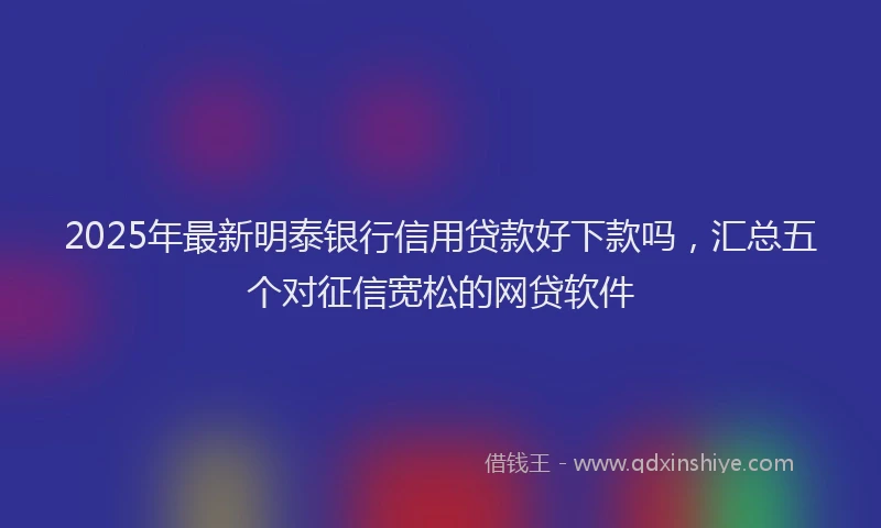 2025年最新明泰银行信用贷款好下款吗，汇总五个对征信宽松的网贷软件