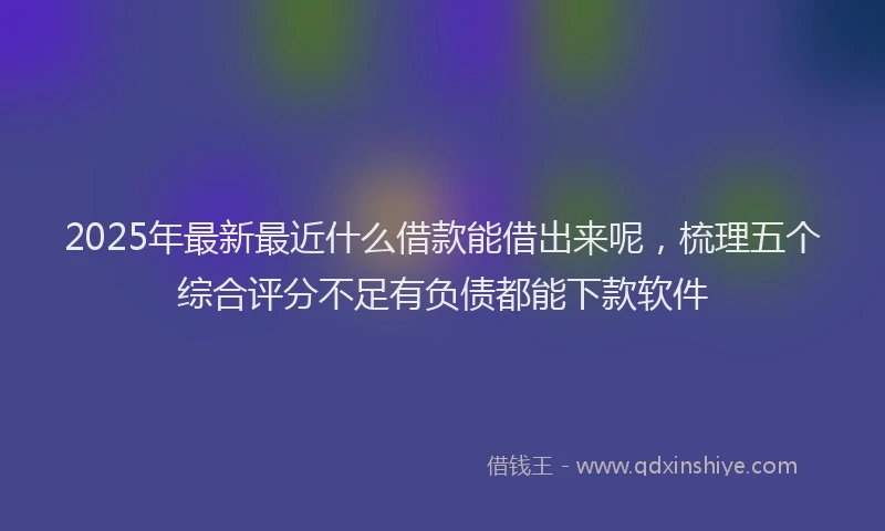2025年最新最近什么借款能借出来呢，梳理五个综合评分不足有负债都能下款软件