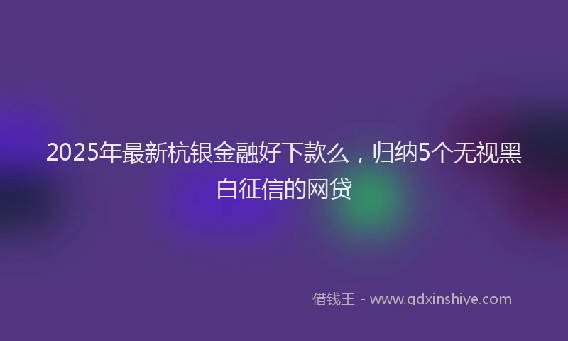 2025年最新杭银金融好下款么，归纳5个无视黑白征信的网贷