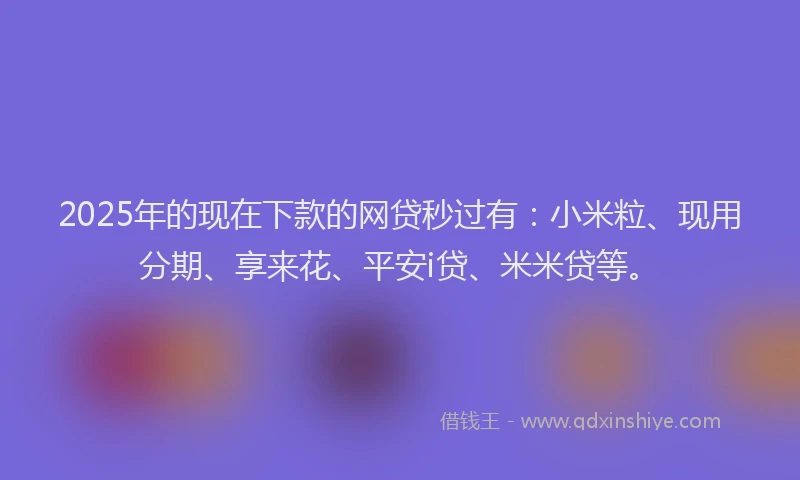 2025年的现在下款的网贷秒过有：小米粒、现用分期、享来花、平安i贷、米米贷等。