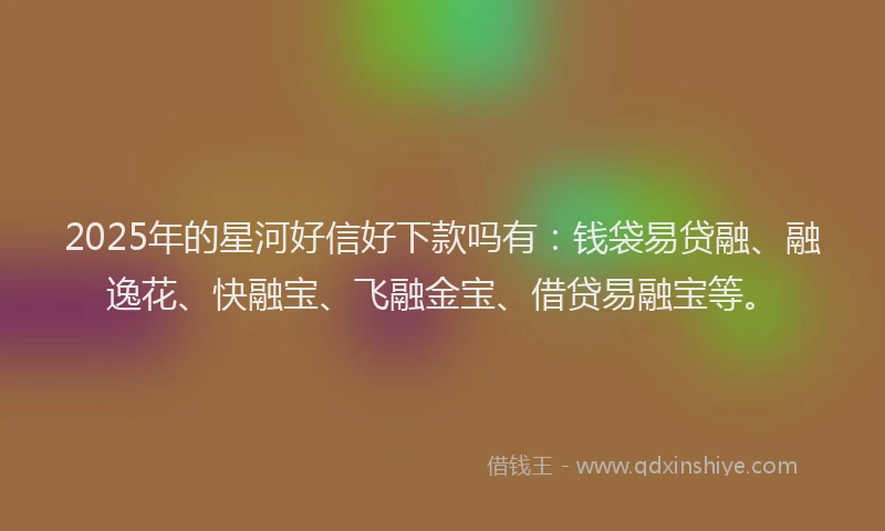 2025年的星河好信好下款吗有：钱袋易贷融、融逸花、快融宝、飞融金宝、借贷易融宝等。