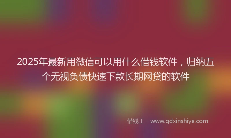 2025年最新用微信可以用什么借钱软件，归纳五个无视负债快速下款长期网贷的软件