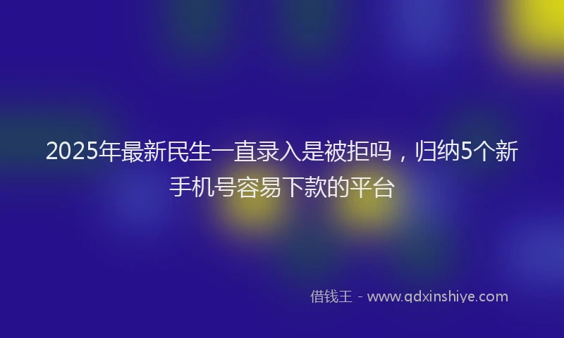 2025年最新民生一直录入是被拒吗，归纳5个新手机号容易下款的平台
