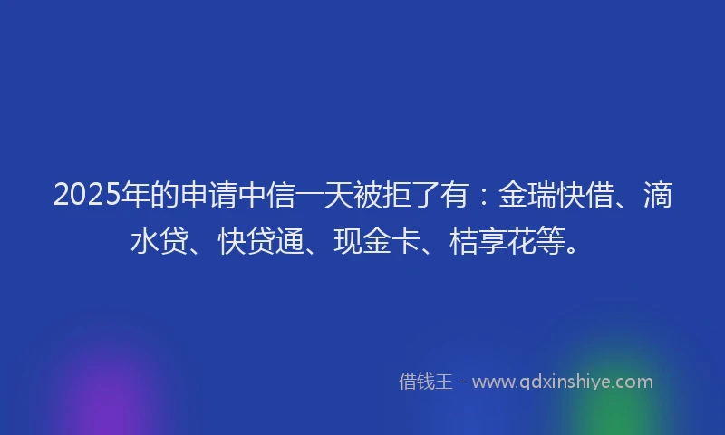 2025年的申请中信一天被拒了有：金瑞快借、滴水贷、快贷通、现金卡、桔享花等。