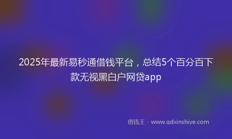 2025年最新易秒通借钱平台，总结5个百分百下款无视黑白户网贷app