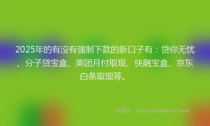 2025年的有没有强制下款的新口子有：贷你无忧、分子贷宝盒、美团月付取现、快融宝盒、京东白条取现等。