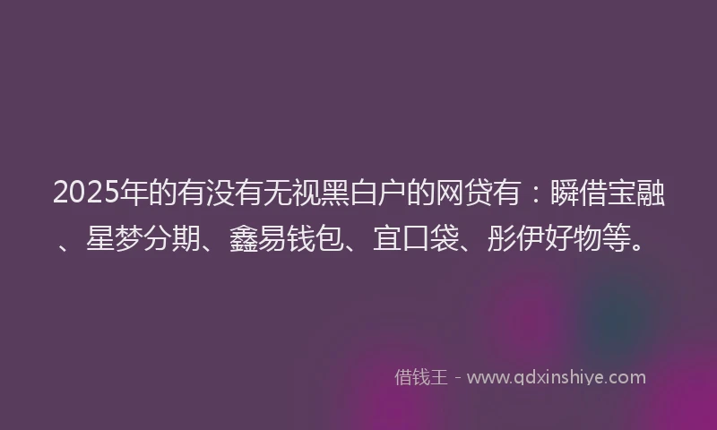 2025年的有没有无视黑白户的网贷有：瞬借宝融、星梦分期、鑫易钱包、宜口袋、彤伊好物等。