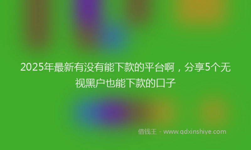 2025年最新有没有能下款的平台啊，分享5个无视黑户也能下款的口子