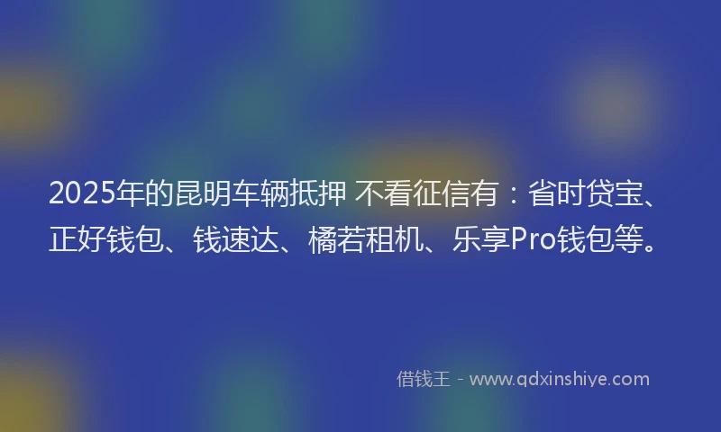 2025年的昆明车辆抵押 不看征信有：省时贷宝、正好钱包、钱速达、橘若租机、乐享Pro钱包等。