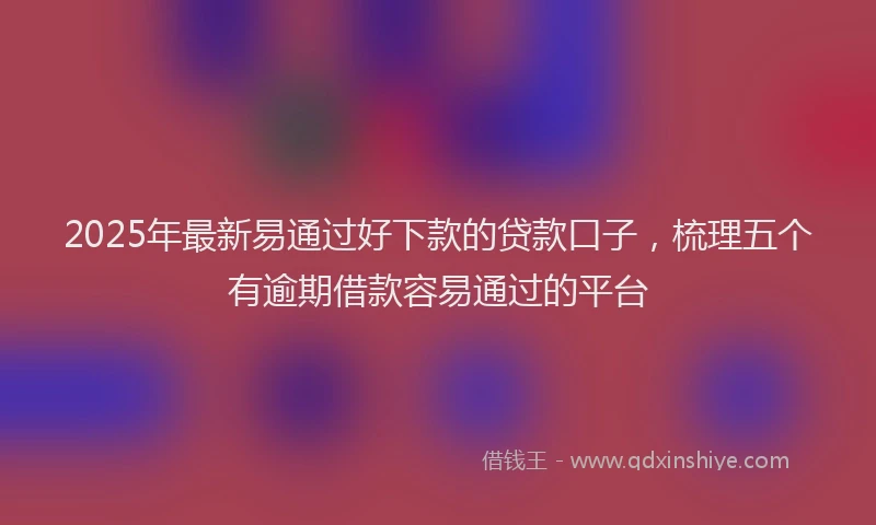 2025年最新易通过好下款的贷款口子，梳理五个有逾期借款容易通过的平台