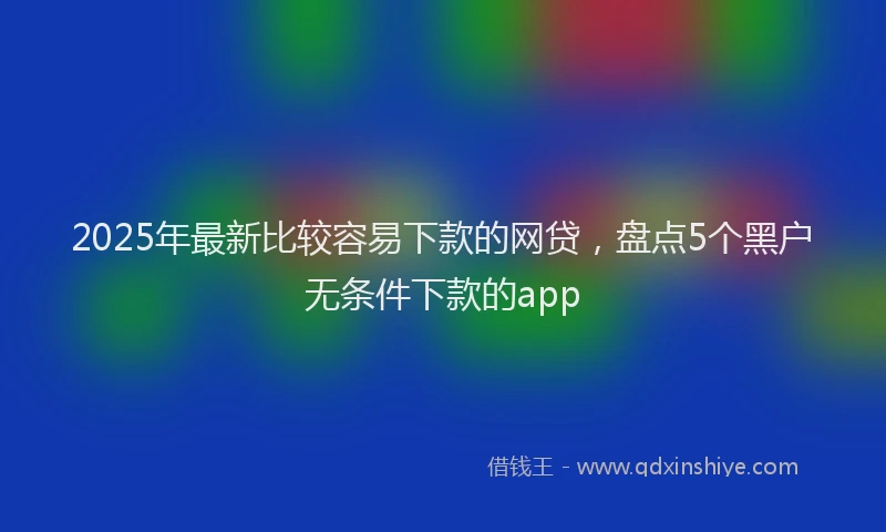 2025年最新比较容易下款的网贷，盘点5个黑户无条件下款的app