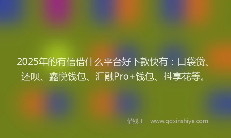 2025年的有信借什么平台好下款快有：口袋贷、还呗、鑫悦钱包、汇融Pro+钱包、抖享花等。