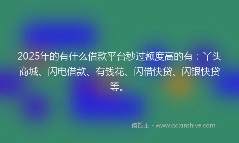 2025年的有什么借款平台秒过额度高的有：丫头商城、闪电借款、有钱花、闪借快贷、闪银快贷等。