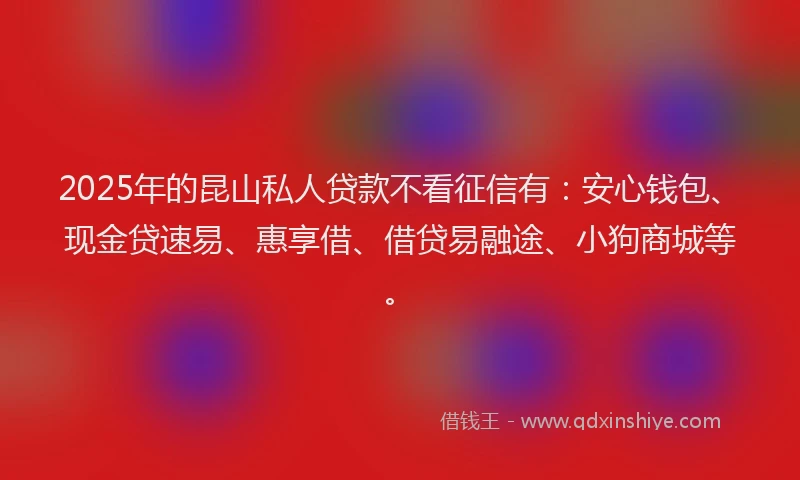 2025年的昆山私人贷款不看征信有：安心钱包、现金贷速易、惠享借、借贷易融途、小狗商城等。