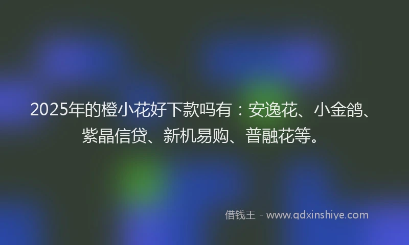 2025年的橙小花好下款吗有：安逸花、小金鸽、紫晶信贷、新机易购、普融花等。
