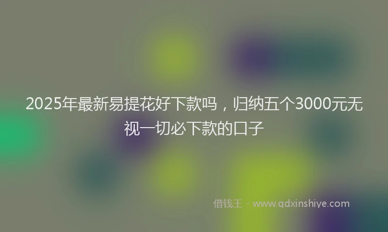2025年最新易提花好下款吗，归纳五个3000元无视一切必下款的口子