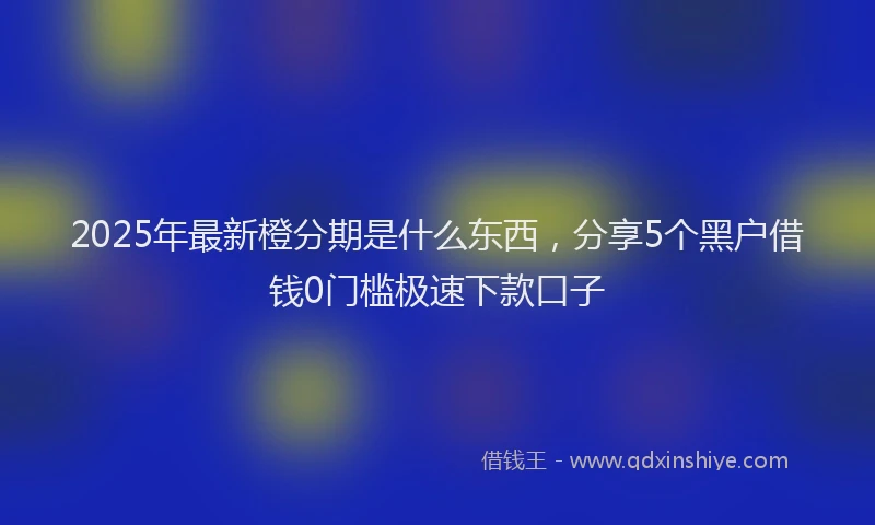 2025年最新橙分期是什么东西，分享5个黑户借钱0门槛极速下款口子