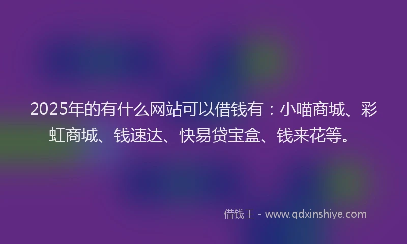 2025年的有什么网站可以借钱有：小喵商城、彩虹商城、钱速达、快易贷宝盒、钱来花等。