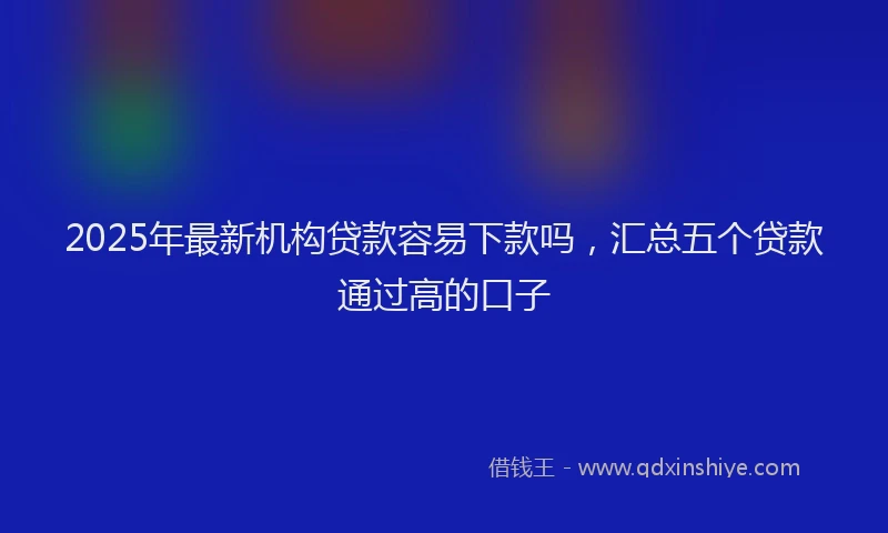 2025年最新机构贷款容易下款吗，汇总五个贷款通过高的口子