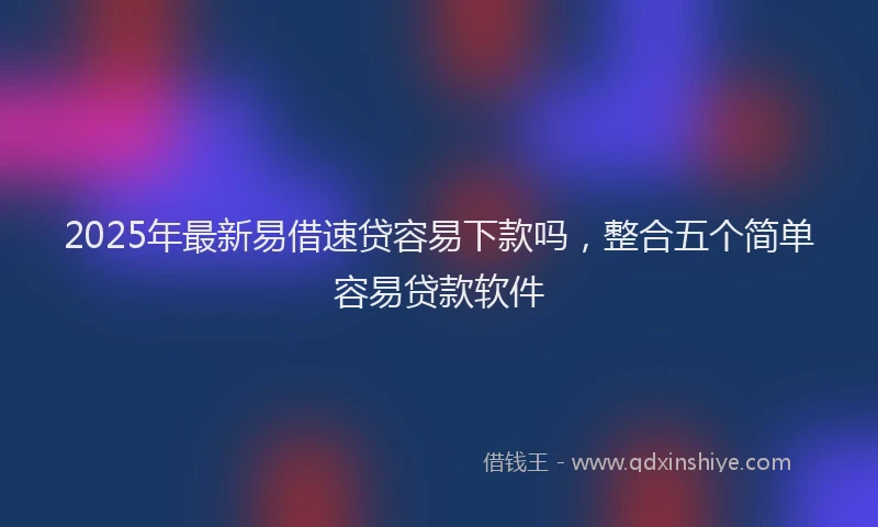 2025年最新易借速贷容易下款吗，整合五个简单容易贷款软件