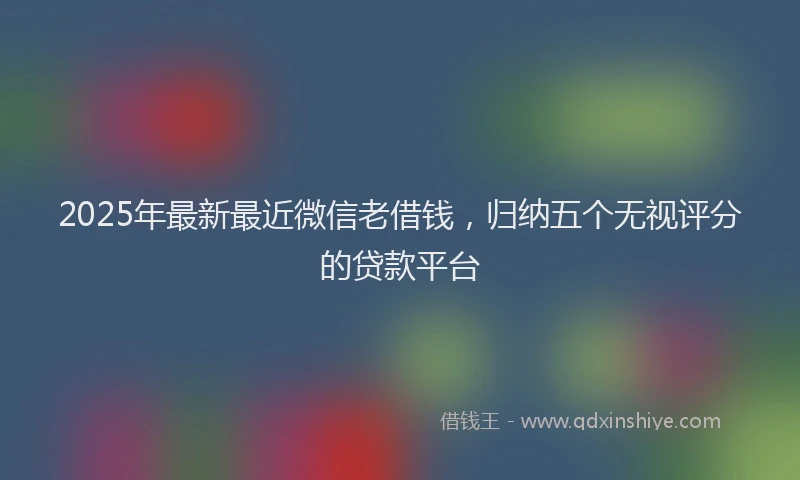 2025年最新最近微信老借钱，归纳五个无视评分的贷款平台