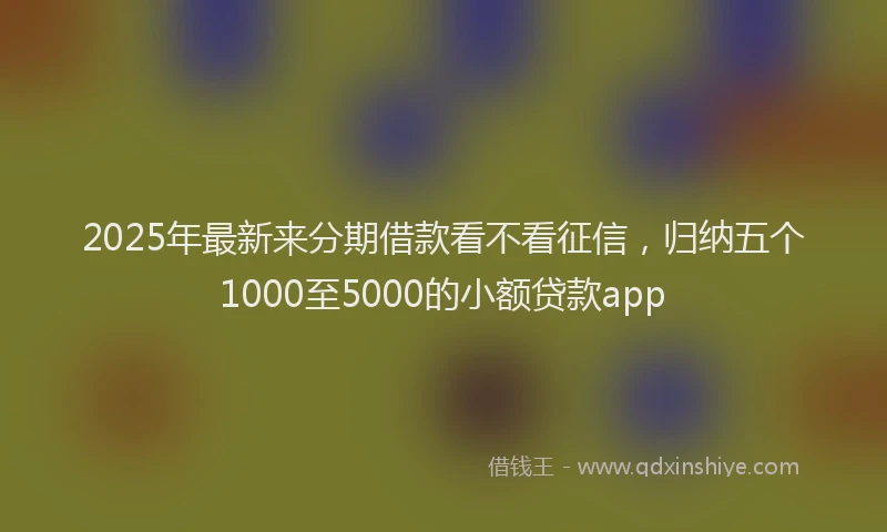 2025年最新来分期借款看不看征信，归纳五个1000至5000的小额贷款app