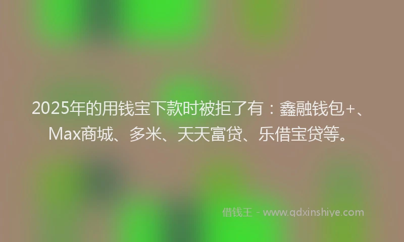 2025年的用钱宝下款时被拒了有：鑫融钱包+、Max商城、多米、天天富贷、乐借宝贷等。
