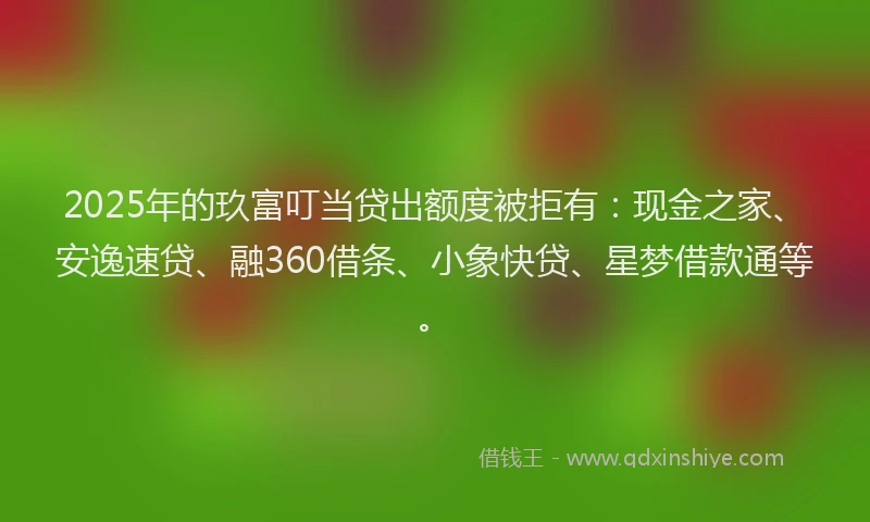 2025年的玖富叮当贷出额度被拒有：现金之家、安逸速贷、融360借条、小象快贷、星梦借款通等。
