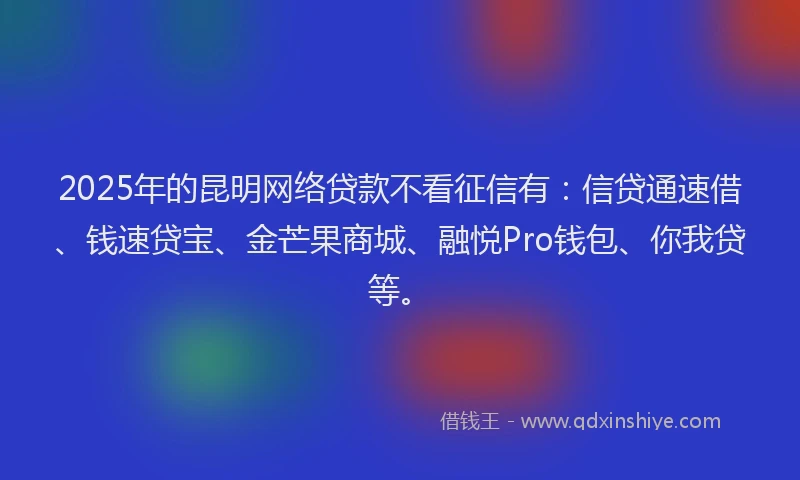 2025年的昆明网络贷款不看征信有：信贷通速借、钱速贷宝、金芒果商城、融悦Pro钱包、你我贷等。