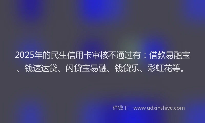 2025年的民生信用卡审核不通过有：借款易融宝、钱速达贷、闪贷宝易融、钱贷乐、彩虹花等。