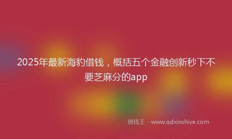 2025年最新海豹借钱，概括五个金融创新秒下不要芝麻分的app