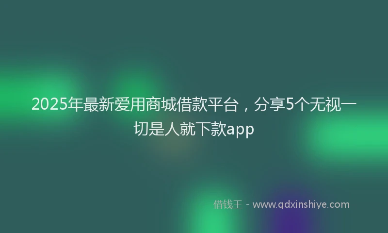 2025年最新爱用商城借款平台，分享5个无视一切是人就下款app
