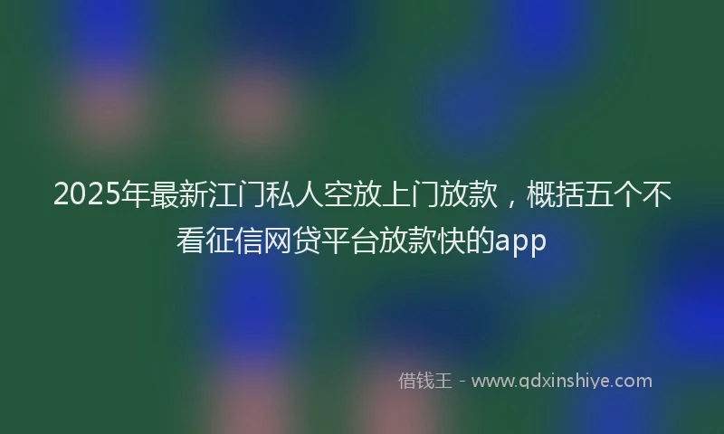 2025年最新江门私人空放上门放款，概括五个不看征信网贷平台放款快的app