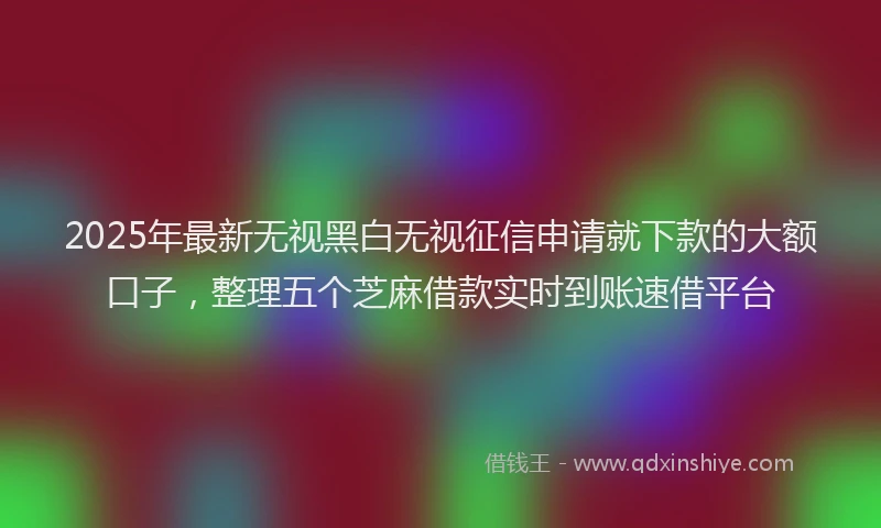 2025年最新无视黑白无视征信申请就下款的大额口子，整理五个芝麻借款实时到账速借平台