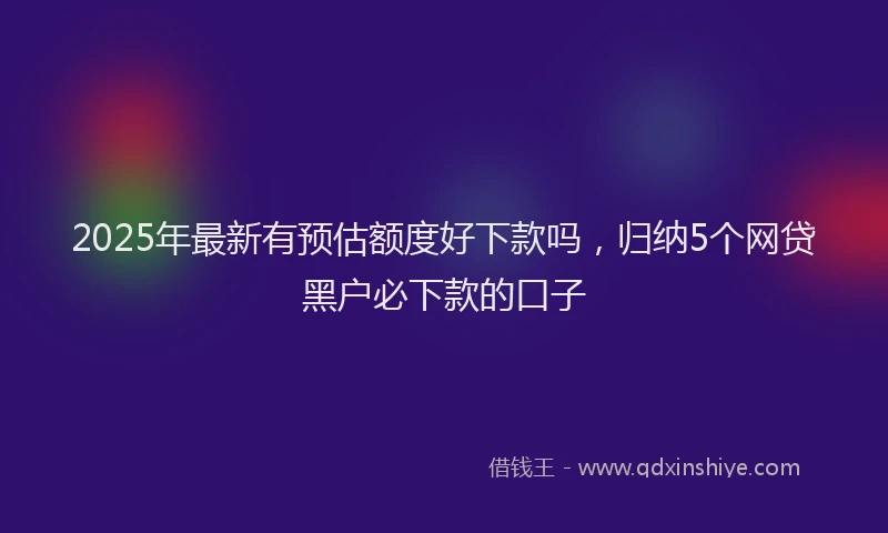 2025年最新有预估额度好下款吗，归纳5个网贷黑户必下款的口子