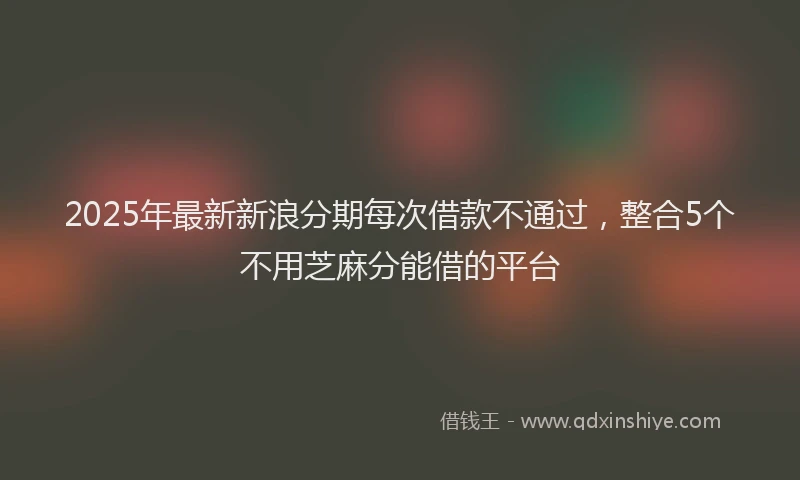 2025年最新新浪分期每次借款不通过，整合5个不用芝麻分能借的平台
