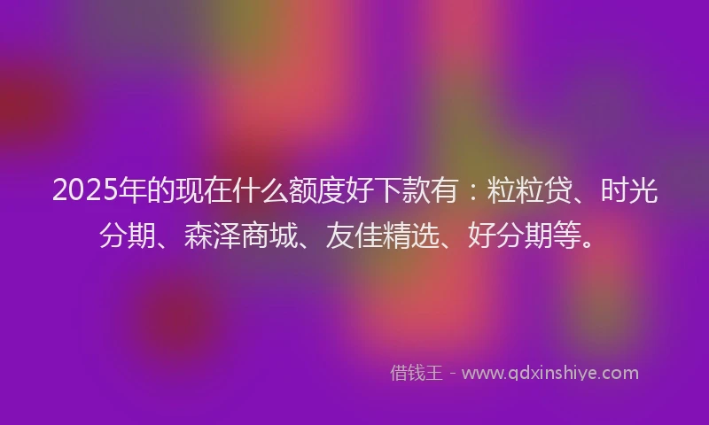 2025年的现在什么额度好下款有：粒粒贷、时光分期、森泽商城、友佳精选、好分期等。