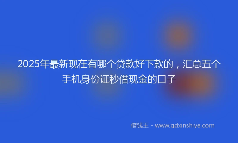 2025年最新现在有哪个贷款好下款的，汇总五个手机身份证秒借现金的口子