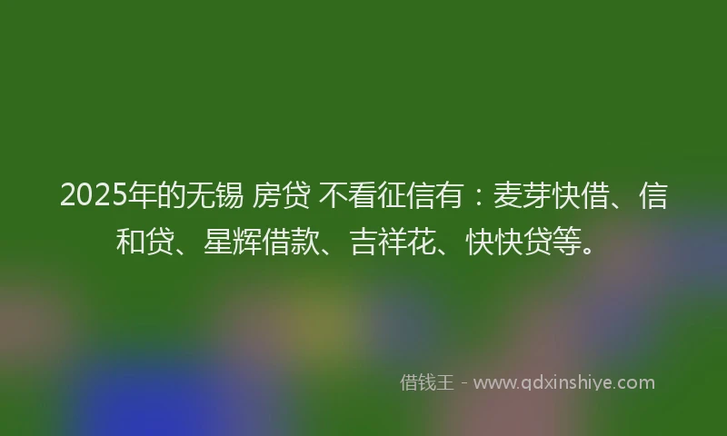 2025年的无锡 房贷 不看征信有：麦芽快借、信和贷、星辉借款、吉祥花、快快贷等。