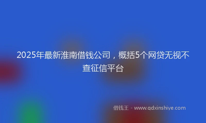 2025年最新淮南借钱公司，概括5个网贷无视不查征信平台