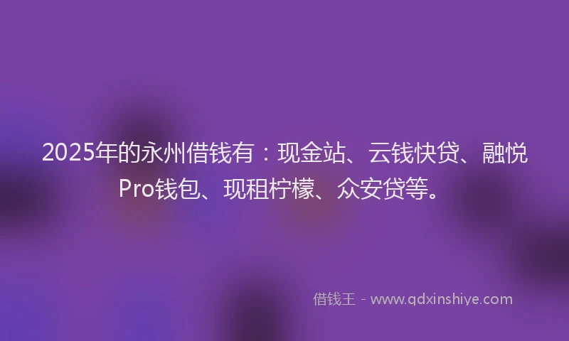 2025年的永州借钱有：现金站、云钱快贷、融悦Pro钱包、现租柠檬、众安贷等。