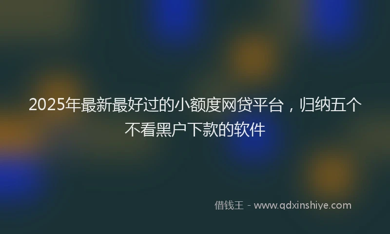 2025年最新最好过的小额度网贷平台，归纳五个不看黑户下款的软件