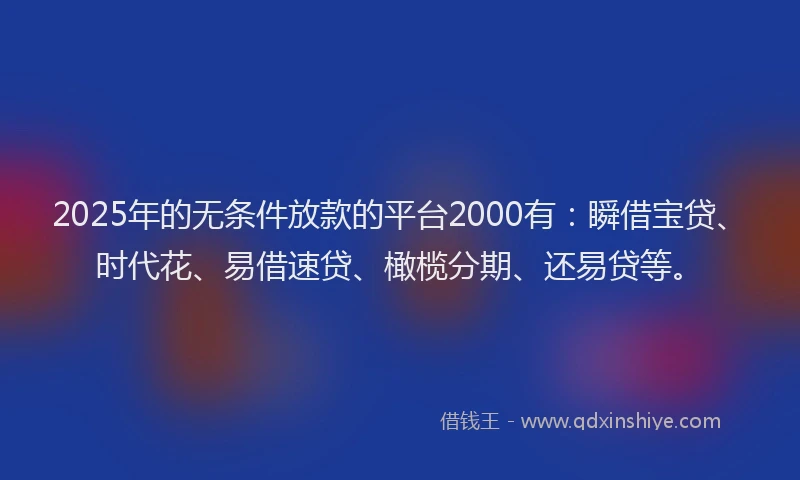 2025年的无条件放款的平台2000有：瞬借宝贷、时代花、易借速贷、橄榄分期、还易贷等。