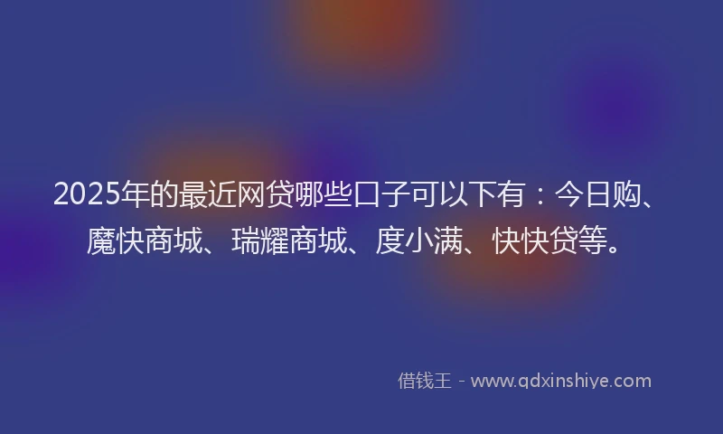 2025年的最近网贷哪些口子可以下有：今日购、魔快商城、瑞耀商城、度小满、快快贷等。