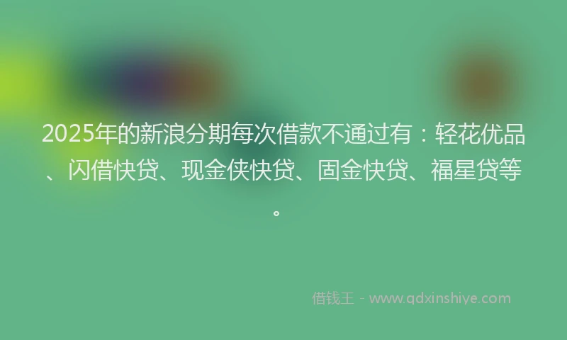 2025年的新浪分期每次借款不通过有：轻花优品、闪借快贷、现金侠快贷、固金快贷、福星贷等。