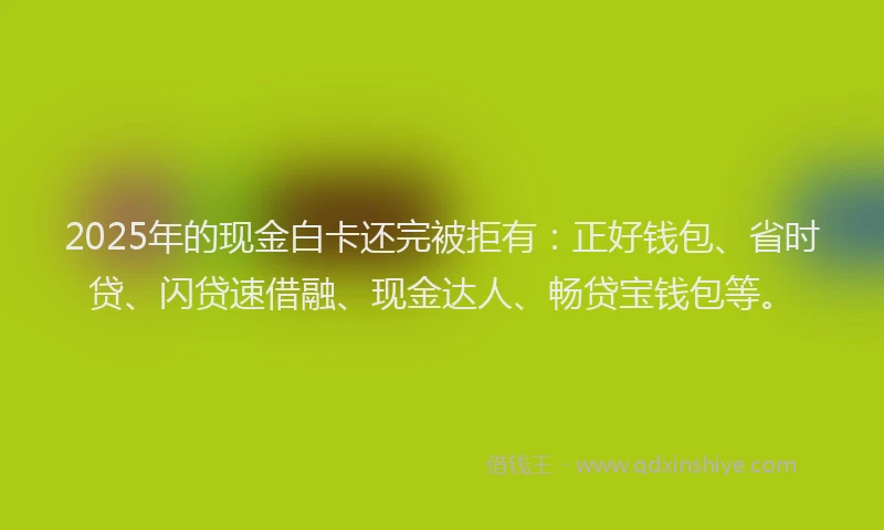 2025年的现金白卡还完被拒有：正好钱包、省时贷、闪贷速借融、现金达人、畅贷宝钱包等。