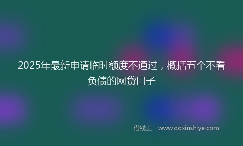2025年最新申请临时额度不通过，概括五个不看负债的网贷口子