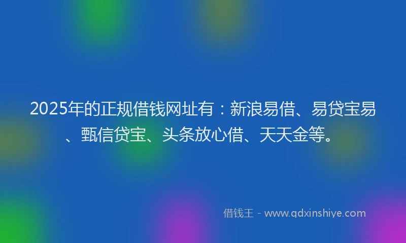 2025年的正规借钱网址有：新浪易借、易贷宝易、甄信贷宝、头条放心借、天天金等。