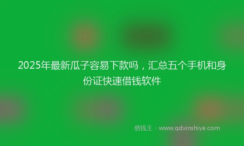 2025年最新瓜子容易下款吗，汇总五个手机和身份证快速借钱软件